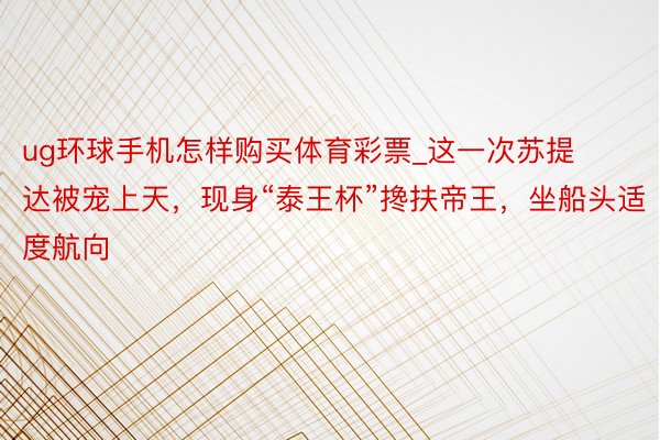 ug环球手机怎样购买体育彩票_这一次苏提达被宠上天，现身“泰王杯”搀扶帝王，坐船头适度航向