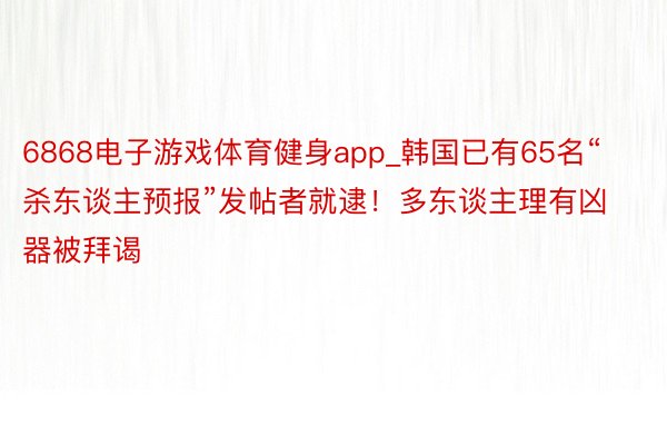 6868电子游戏体育健身app_韩国已有65名“杀东谈主预报”发帖者就逮！多东谈主理有凶器被拜谒