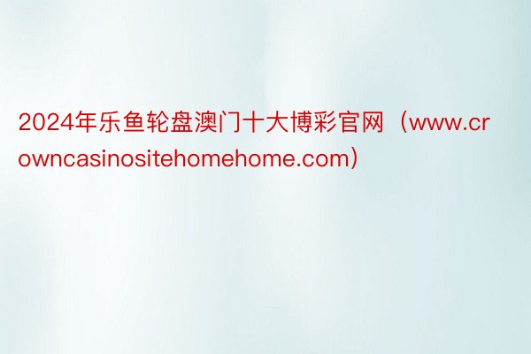 2024年乐鱼轮盘澳门十大博彩官网（www.crowncasinositehomehome.com）