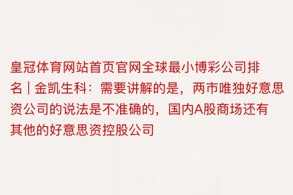 皇冠体育网站首页官网全球最小博彩公司排名 | 金凯生科：需要讲解的是，两市唯独好意思资公司的说法是不准确的，国内A股商场还有其他的好意思资控股公司