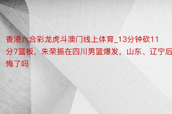 香港六合彩龙虎斗澳门线上体育_13分钟砍11分7篮板，朱荣振在四川男篮爆发，山东、辽宁后悔了吗