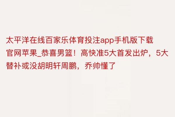 太平洋在线百家乐体育投注app手机版下载官网苹果_恭喜男篮！高快准5大首发出炉，5大替补或没胡明轩周鹏，乔帅懂了