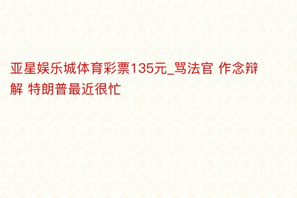 亚星娱乐城体育彩票135元_骂法官 作念辩解 特朗普最近很忙