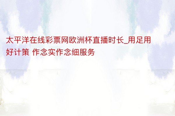 太平洋在线彩票网欧洲杯直播时长_用足用好计策 作念实作念细服务