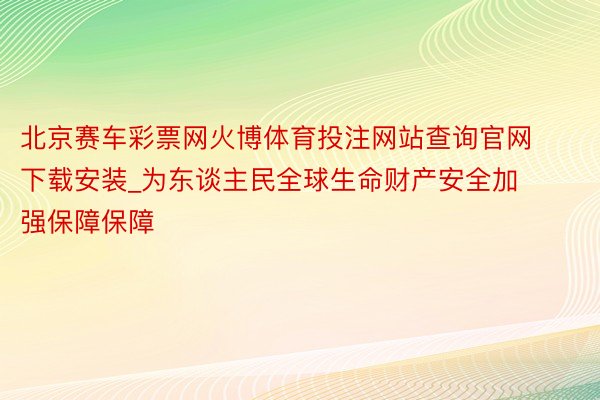 北京赛车彩票网火博体育投注网站查询官网下载安装_为东谈主民全球生命财产安全加强保障保障