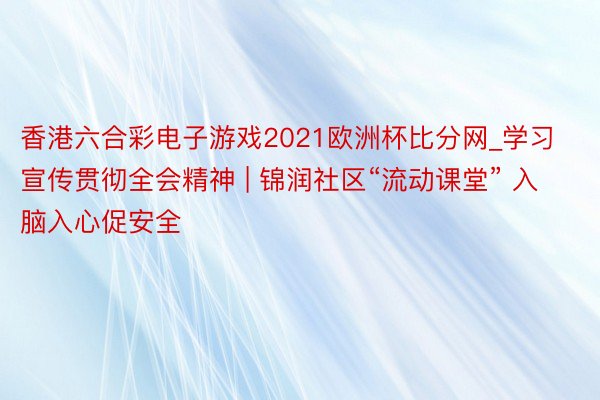 香港六合彩电子游戏2021欧洲杯比分网_学习宣传贯彻全会精神 | 锦润社区“流动课堂” 入脑入心促安全