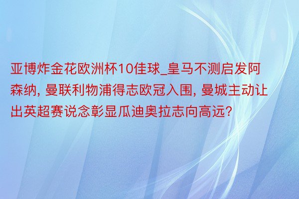 亚博炸金花欧洲杯10佳球_皇马不测启发阿森纳, 曼联利物浦得志欧冠入围, 曼城主动让出英超赛说念彰显瓜迪奥拉志向高远?