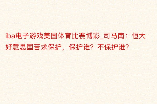 iba电子游戏美国体育比赛博彩_司马南：恒大好意思国苦求保护，保护谁？不保护谁？