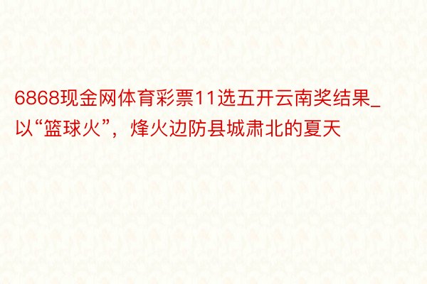 6868现金网体育彩票11选五开云南奖结果_以“篮球火”，烽火边防县城肃北的夏天