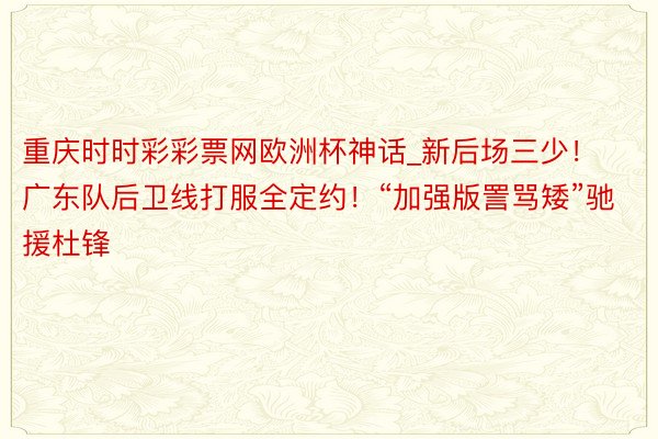 重庆时时彩彩票网欧洲杯神话_新后场三少！广东队后卫线打服全定约！“加强版詈骂矮”驰援杜锋