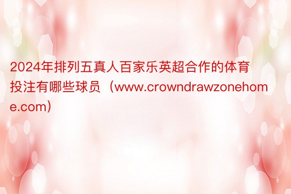 2024年排列五真人百家乐英超合作的体育投注有哪些球员（www.crowndrawzonehome.com）