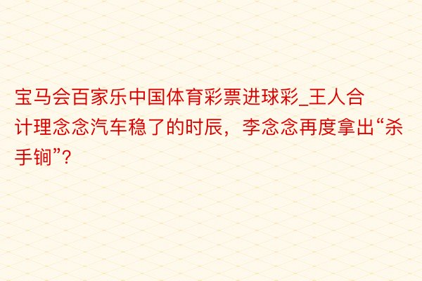 宝马会百家乐中国体育彩票进球彩_王人合计理念念汽车稳了的时辰，李念念再度拿出“杀手锏”？