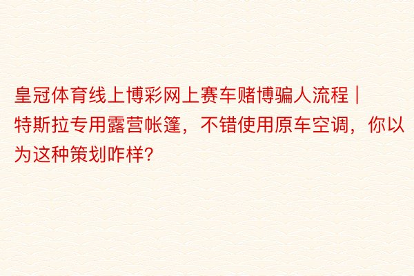 皇冠体育线上博彩网上赛车赌博骗人流程 | 特斯拉专用露营帐篷，不错使用原车空调，你以为这种策划咋样？