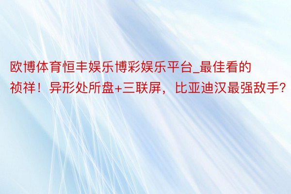 欧博体育恒丰娱乐博彩娱乐平台_最佳看的祯祥！异形处所盘+三联屏，比亚迪汉最强敌手？