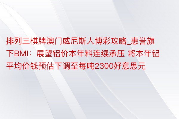 排列三棋牌澳门威尼斯人博彩攻略_惠誉旗下BMI：展望铝价本年料连续承压 将本年铝平均价钱预估下调至每吨2300好意思元