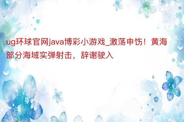 ug环球官网java博彩小游戏_激荡申饬！黄海部分海域实弹射击，辞谢驶入