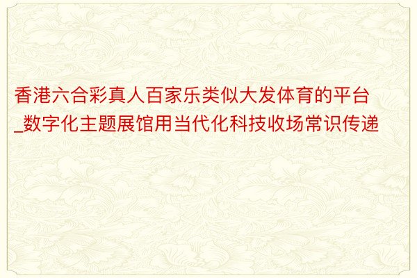 香港六合彩真人百家乐类似大发体育的平台_数字化主题展馆用当代化科技收场常识传递