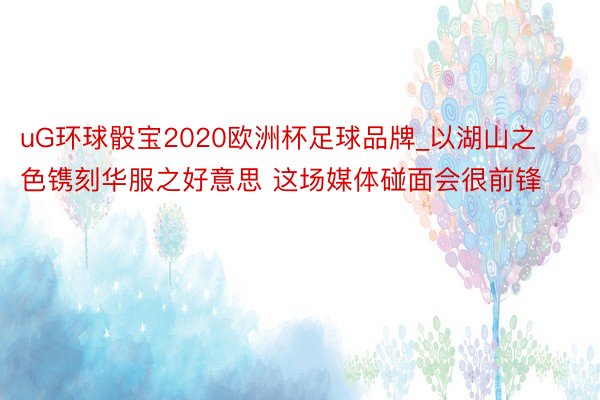 uG环球骰宝2020欧洲杯足球品牌_以湖山之色镌刻华服之好意思 这场媒体碰面会很前锋