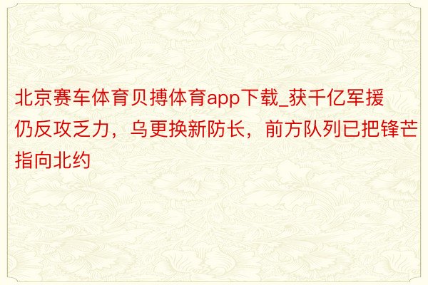 北京赛车体育贝搏体育app下载_获千亿军援仍反攻乏力，乌更换新防长，前方队列已把锋芒指向北约