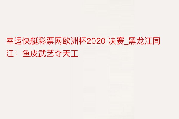 幸运快艇彩票网欧洲杯2020 决赛_黑龙江同江：鱼皮武艺夺天工