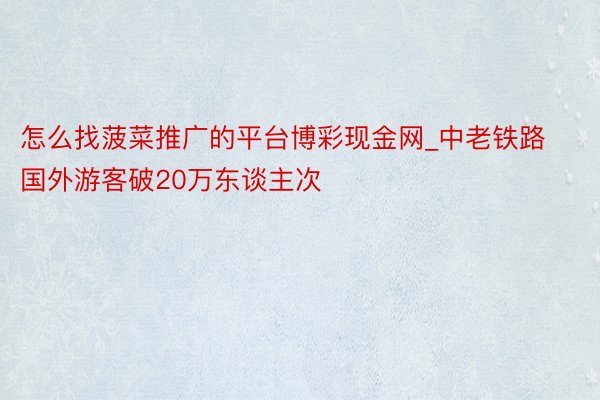 怎么找菠菜推广的平台博彩现金网_中老铁路国外游客破20万东谈主次