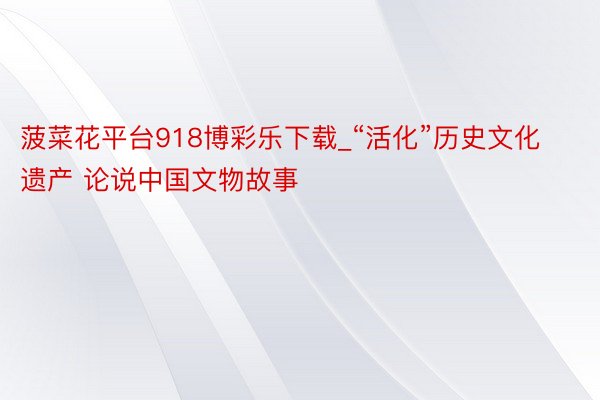 菠菜花平台918博彩乐下载_“活化”历史文化遗产 论说中国文物故事