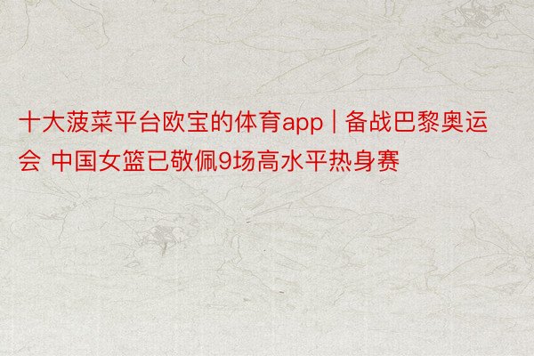 十大菠菜平台欧宝的体育app | 备战巴黎奥运会 中国女篮已敬佩9场高水平热身赛