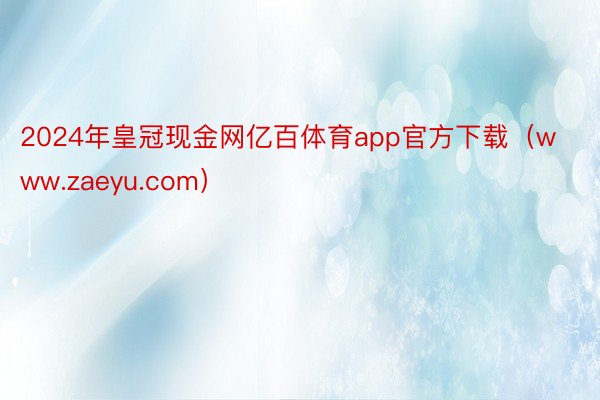 2024年皇冠现金网亿百体育app官方下载（www.zaeyu.com）