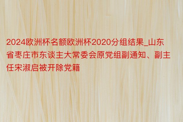 2024欧洲杯名额欧洲杯2020分组结果_山东省枣庄市东谈主大常委会原党组副通知、副主任宋淑启被开除党籍