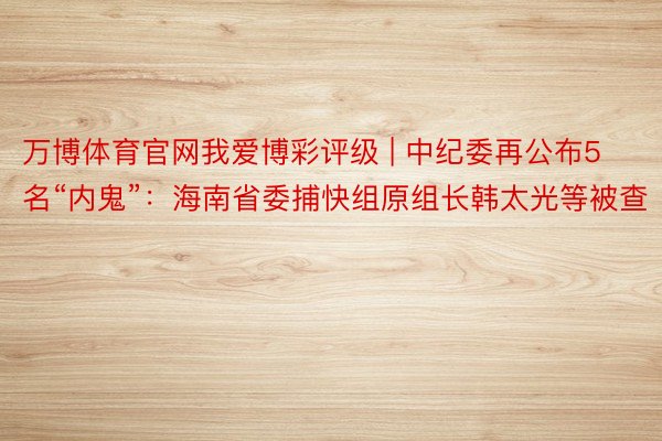 万博体育官网我爱博彩评级 | 中纪委再公布5名“内鬼”：海南省委捕快组原组长韩太光等被查