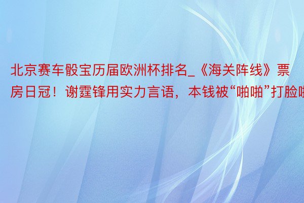 北京赛车骰宝历届欧洲杯排名_《海关阵线》票房日冠！谢霆锋用实力言语，本钱被“啪啪”打脸啦