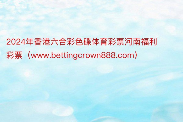 2024年香港六合彩色碟体育彩票河南福利彩票（www.bettingcrown888.com）