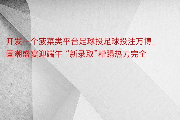 开发一个菠菜类平台足球投足球投注万博_国潮盛宴迎端午 “新录取”糟蹋热力完全