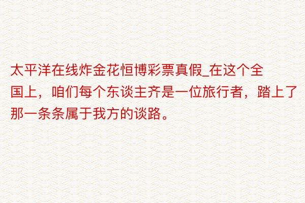 太平洋在线炸金花恒博彩票真假_在这个全国上，咱们每个东谈主齐是一位旅行者，踏上了那一条条属于我方的谈路。