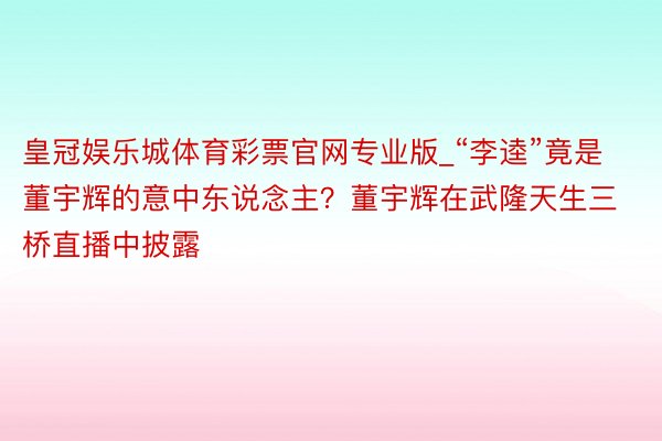 皇冠娱乐城体育彩票官网专业版_“李逵”竟是董宇辉的意中东说念主？董宇辉在武隆天生三桥直播中披露