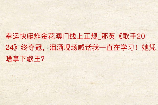 幸运快艇炸金花澳门线上正规_那英《歌手2024》终夺冠，泪洒现场喊话我一直在学习！她凭啥拿下歌王？