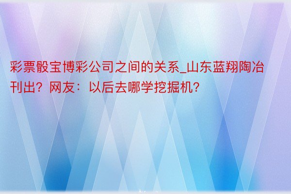 彩票骰宝博彩公司之间的关系_山东蓝翔陶冶刊出？网友：以后去哪学挖掘机？