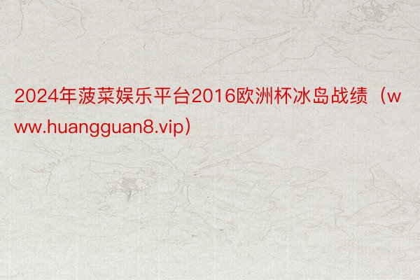 2024年菠菜娱乐平台2016欧洲杯冰岛战绩（www.huangguan8.vip）