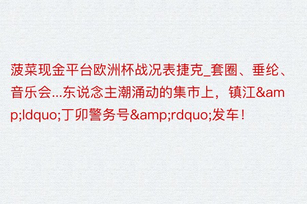 菠菜现金平台欧洲杯战况表捷克_套圈、垂纶、音乐会...东说念主潮涌动的集市上，镇江&ldquo;丁卯警务号&rdquo;发车！