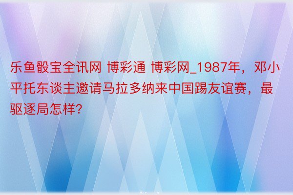 乐鱼骰宝全讯网 博彩通 博彩网_1987年，邓小平托东谈主邀请马拉多纳来中国踢友谊赛，最驱逐局怎样？