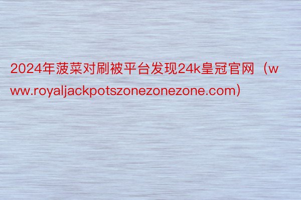 2024年菠菜对刷被平台发现24k皇冠官网（www.royaljackpotszonezonezone.com）