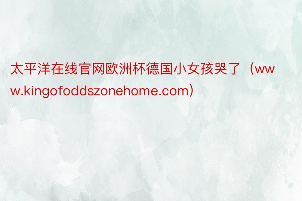 太平洋在线官网欧洲杯德国小女孩哭了（www.kingofoddszonehome.com）