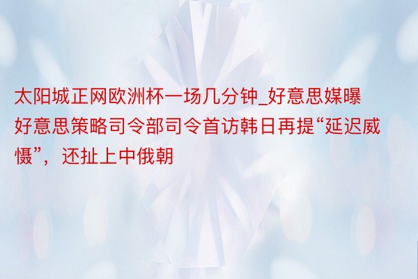 太阳城正网欧洲杯一场几分钟_好意思媒曝好意思策略司令部司令首访韩日再提“延迟威慑”，还扯上中俄朝