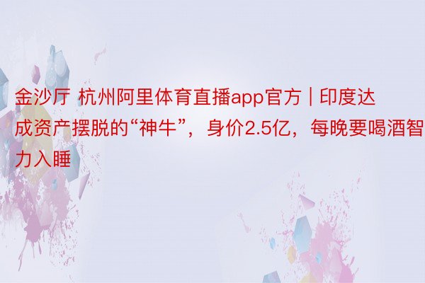 金沙厅 杭州阿里体育直播app官方 | 印度达成资产摆脱的“神牛”，身价2.5亿，每晚要喝酒智力入睡