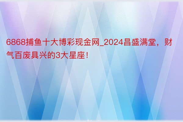 6868捕鱼十大博彩现金网_2024昌盛满堂，财气百废具兴的3大星座！