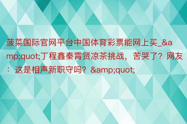 菠菜国际官网平台中国体育彩票能网上买_&quot;丁程鑫秦霄贤凉茶挑战，苦哭了？网友：这是相声新职守吗？&quot;