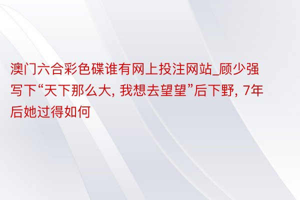 澳门六合彩色碟谁有网上投注网站_顾少强写下“天下那么大, 我想去望望”后下野, 7年后她过得如何