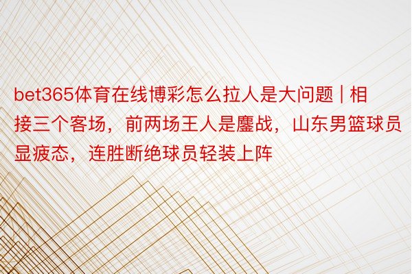 bet365体育在线博彩怎么拉人是大问题 | 相接三个客场，前两场王人是鏖战，山东男篮球员显疲态，连胜断绝球员轻装上阵