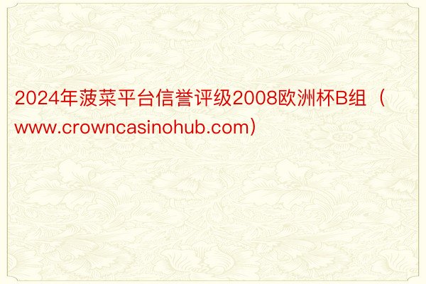 2024年菠菜平台信誉评级2008欧洲杯B组（www.crowncasinohub.com）