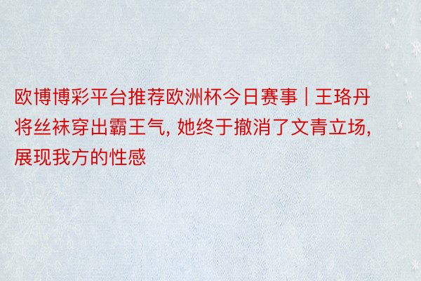 欧博博彩平台推荐欧洲杯今日赛事 | 王珞丹将丝袜穿出霸王气, 她终于撤消了文青立场, 展现我方的性感